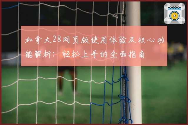 加拿大28网页版使用体验及核心功能解析：轻松上手的全面指南