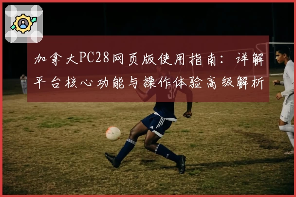 加拿大PC28网页版使用指南：详解平台核心功能与操作体验高级解析